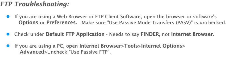 FTP Troubleshooting: l If you are using a Web Browser or FTP Client Software, open the browser or software's Options or Preferences. Make sure "Use Passive Mode Transfers (PASV)" is unchecked. l Check under Default FTP Application - Needs to say FINDER, not Internet Browser. l If you are using a PC, open Internet Browser>Tools>Internet Options> Advanced>Uncheck "Use Passive FTP". 